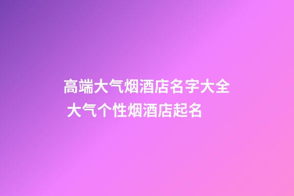 高端大气烟酒店名字大全 大气个性烟酒店起名